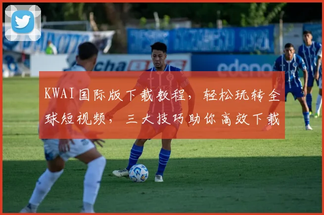 KWAI国际版下载教程，轻松玩转全球短视频，三大技巧助你高效下载，不容错过