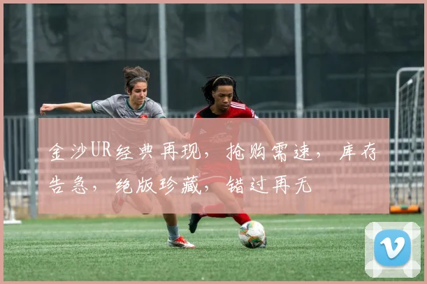 金沙UR经典再现，抢购需速，库存告急，绝版珍藏，错过再无
