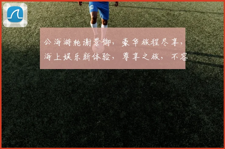公海游轮谢景御，豪华旅程尽享，海上娱乐新体验，尊享之旅，不容错过，精彩纷呈
