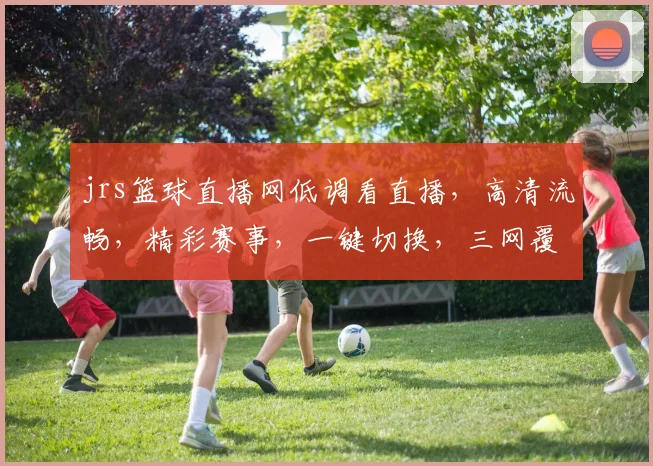 jrs篮球直播网低调看直播，高清流畅，精彩赛事，一键切换，三网覆盖，畅享无阻，不容错过