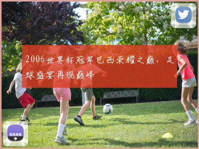 2006世界杯冠军巴西荣耀之巅，足球盛宴再现巅峰