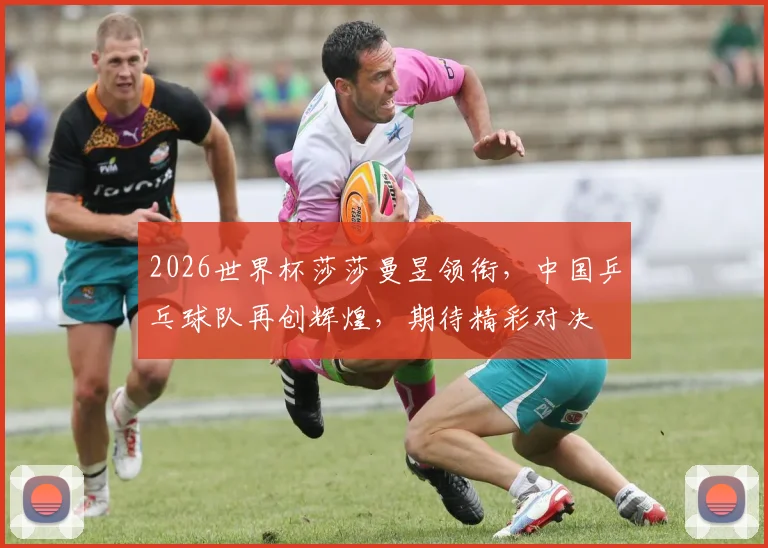 2026世界杯莎莎曼昱领衔，中国乒乓球队再创辉煌，期待精彩对决